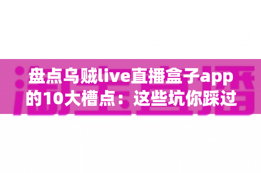 盘点乌贼live直播盒子app的10大槽点：这些坑你踩过几个？用户真实体验全面解析