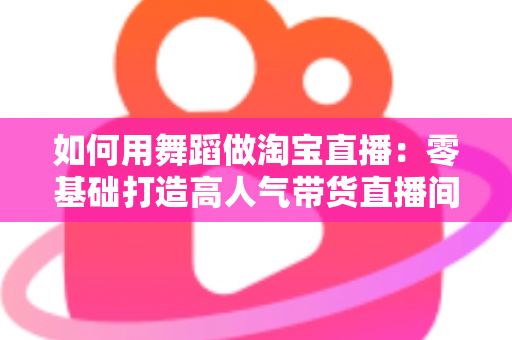 如何用舞蹈做淘宝直播:零基础打造高人气带货直播间的完整实战指南 如何用舞蹈做淘宝直播:零基础打造高人气带货直播间的完整实战指南