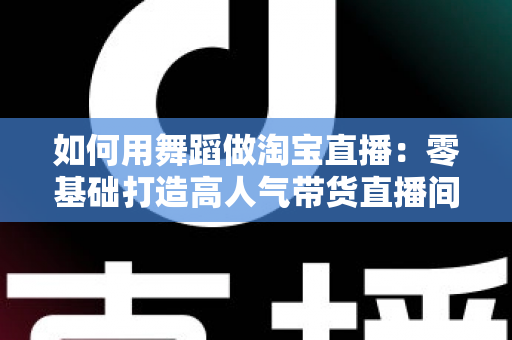 如何用舞蹈做淘宝直播:零基础打造高人气带货直播间的完整实战指南 如何用舞蹈做淘宝直播:零基础打造高人气带货直播间的完整实战指南