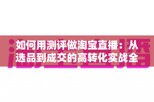 如何用测评做淘宝直播：从选品到成交的高转化实战全攻略