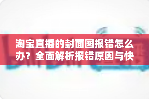 淘宝直播的封面图报错怎么办？全面解析报错原因与快速解决方案指南
