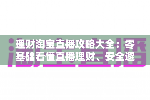 理财淘宝直播攻略大全:零基础看懂直播理财、安全避坑的实战指南 理财淘宝直播攻略大全:零基础看懂直播理财、安全避坑的实战指南