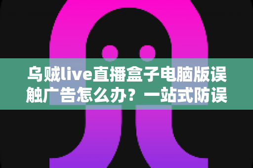 乌贼live直播盒子电脑版误触广告怎么办？一站式防误触技巧与安全应对实用指南