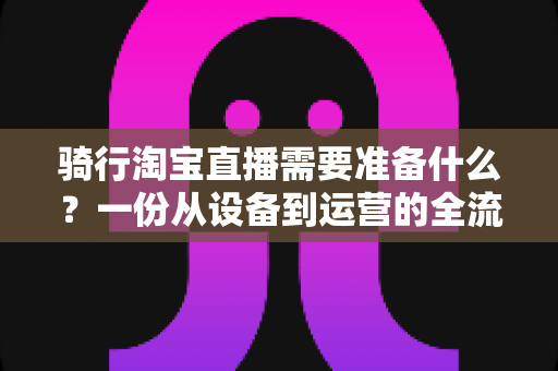 骑行淘宝直播需要准备什么?一份从设备到运营的全流程准备指南 骑行淘宝直播需要准备什么?一份从设备到运营的全流程准备指南