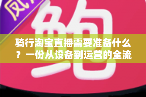 骑行淘宝直播需要准备什么?一份从设备到运营的全流程准备指南 骑行淘宝直播需要准备什么?一份从设备到运营的全流程准备指南