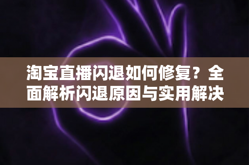淘宝直播闪退如何修复？全面解析闪退原因与实用解决方案完整指南