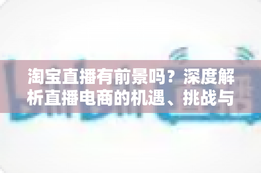 淘宝直播有前景吗？深度解析直播电商的机遇、挑战与入局指南