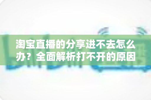 淘宝直播的分享进不去怎么办？全面解析打不开的原因与实用解决方法，助你快速恢复观看体验