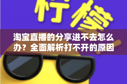 淘宝直播的分享进不去怎么办？全面解析打不开的原因与实用解决方法，助你快速恢复观看体验