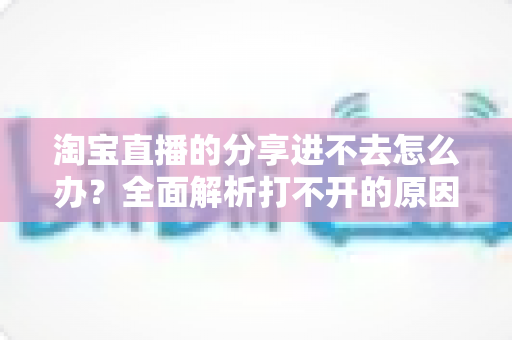 淘宝直播的分享进不去怎么办？全面解析打不开的原因与实用解决方法，助你快速恢复观看体验