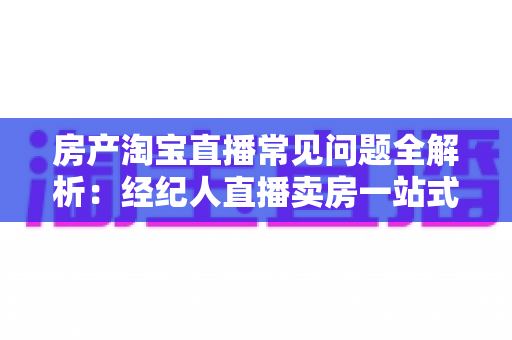 房产淘宝直播常见问题全解析:经纪人直播卖房一站式避坑指南 房产淘宝直播常见问题全解析:经纪人直播卖房一站式避坑指南