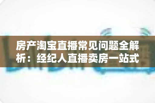 房产淘宝直播常见问题全解析:经纪人直播卖房一站式避坑指南 房产淘宝直播常见问题全解析:经纪人直播卖房一站式避坑指南