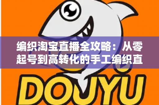 编织淘宝直播全攻略：从零起号到高转化的手工编织直播实战指南