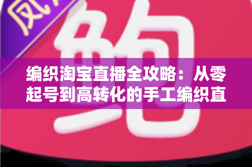 编织淘宝直播全攻略：从零起号到高转化的手工编织直播实战指南