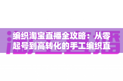 编织淘宝直播全攻略：从零起号到高转化的手工编织直播实战指南