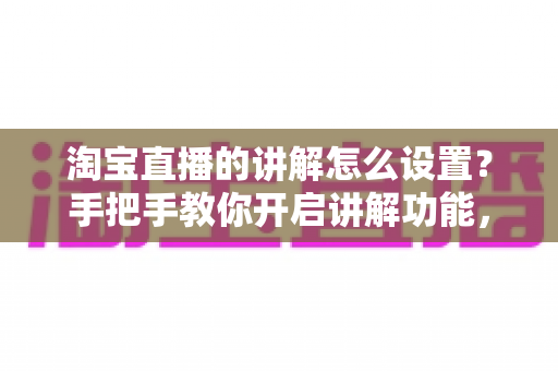 淘宝直播的讲解怎么设置？手把手教你开启讲解功能，轻松提升直播间转化率