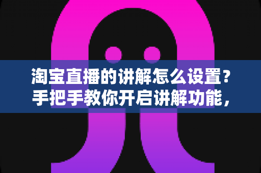 淘宝直播的讲解怎么设置？手把手教你开启讲解功能，轻松提升直播间转化率