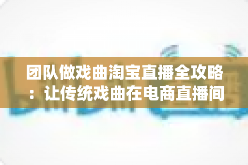 团队做戏曲淘宝直播全攻略:让传统戏曲在电商直播间焕发新生机 团队做戏曲淘宝直播全攻略:让传统戏曲在电商直播间焕发新生机