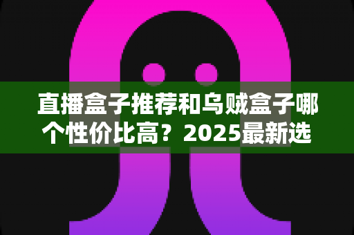 直播盒子推荐和乌贼盒子哪个性价比高？2025最新选购指南与深度对比测评