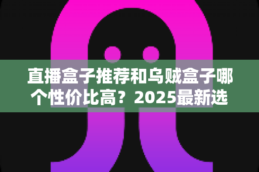 直播盒子推荐和乌贼盒子哪个性价比高？2025最新选购指南与深度对比测评
