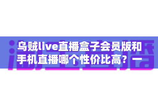 乌贼live直播盒子会员版和手机直播哪个性价比高?一文看懂直播设备怎么选才不花冤枉钱 乌贼live直播盒子会员版和手机直播哪个性价比高?一文看懂直播设备怎么选才不花冤枉钱
