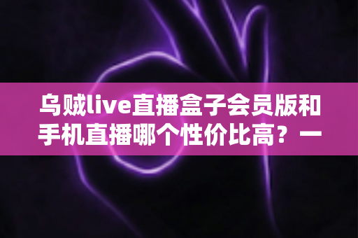 乌贼live直播盒子会员版和手机直播哪个性价比高?一文看懂直播设备怎么选才不花冤枉钱 乌贼live直播盒子会员版和手机直播哪个性价比高?一文看懂直播设备怎么选才不花冤枉钱