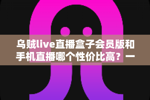 乌贼live直播盒子会员版和手机直播哪个性价比高？一文看懂直播设备怎么选才不花冤枉钱