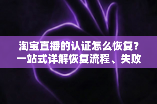 淘宝直播的认证怎么恢复？一站式详解恢复流程、失败原因与预防技巧，助你快速重返直播舞台