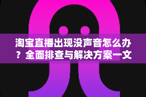 淘宝直播出现没声音怎么办？全面排查与解决方案一文学会