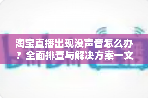 淘宝直播出现没声音怎么办？全面排查与解决方案一文学会