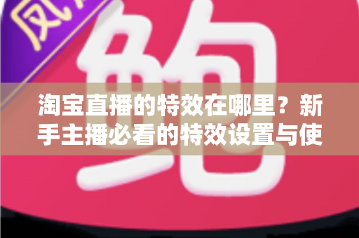 淘宝直播的特效在哪里?新手主播必看的特效设置与使用全攻略 淘宝直播的特效在哪里?新手主播必看的特效设置与使用全攻略