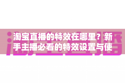 淘宝直播的特效在哪里?新手主播必看的特效设置与使用全攻略 淘宝直播的特效在哪里?新手主播必看的特效设置与使用全攻略