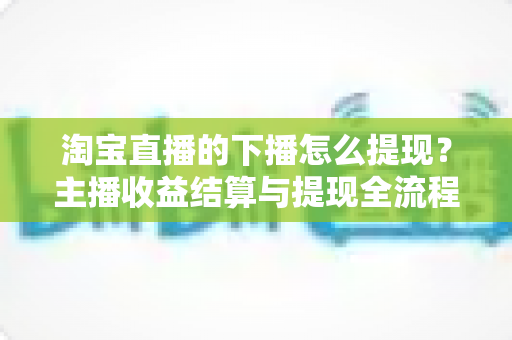 淘宝直播的下播怎么提现？主播收益结算与提现全流程一站式指南