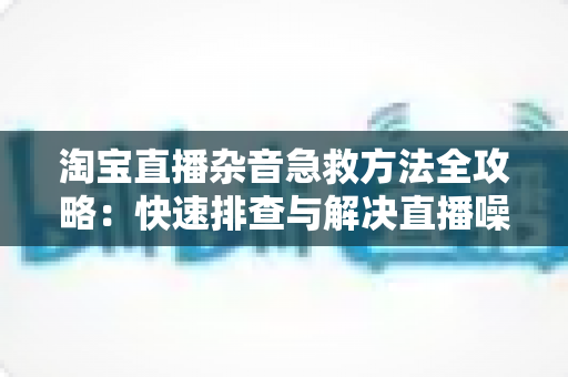 淘宝直播杂音急救方法全攻略：快速排查与解决直播噪音问题的实用指南