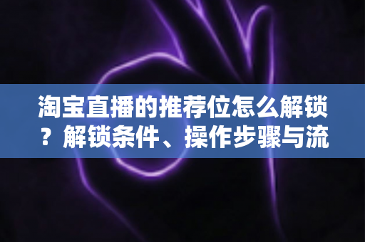 淘宝直播的推荐位怎么解锁?解锁条件、操作步骤与流量提升全攻略 淘宝直播的推荐位怎么解锁?解锁条件、操作步骤与流量提升全攻略