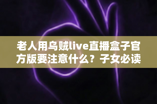 老人用乌贼live直播盒子官方版要注意什么?子女必读的安装、防骗与健康使用全攻略 老人用乌贼live直播盒子官方版要注意什么?子女必读的安装、防骗与健康使用全攻略