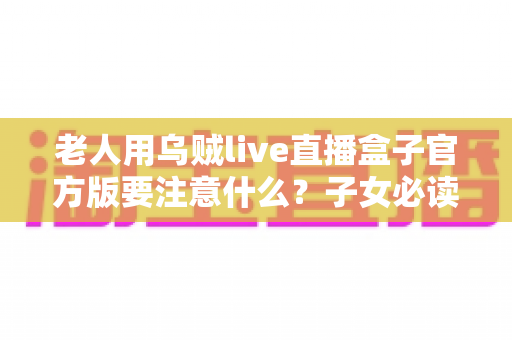 老人用乌贼live直播盒子官方版要注意什么？子女必读的安装、防骗与健康使用全攻略