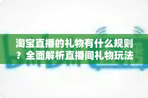淘宝直播的礼物有什么规则？全面解析直播间礼物玩法、分成机制与合规指南
