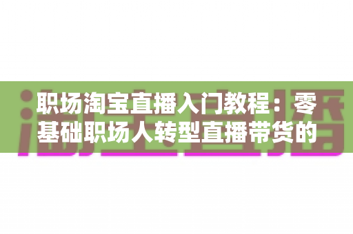 职场淘宝直播入门教程:零基础职场人转型直播带货的完整实战指南 职场淘宝直播入门教程:零基础职场人转型直播带货的完整实战指南