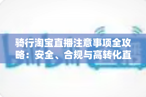 骑行淘宝直播注意事项全攻略：安全、合规与高转化直播间的必修课