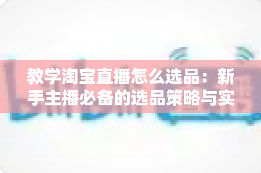 教学淘宝直播怎么选品:新手主播必备的选品策略与实战技巧全解析 教学淘宝直播怎么选品:新手主播必备的选品策略与实战技巧全解析