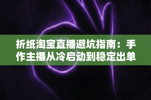 折纸淘宝直播避坑指南：手作主播从冷启动到稳定出单的全程防雷手册