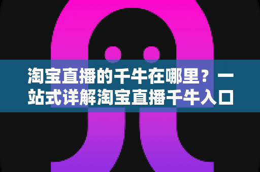淘宝直播的千牛在哪里？一站式详解淘宝直播千牛入口、下载与使用全攻略