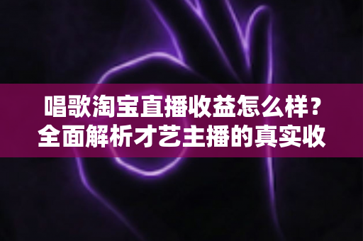唱歌淘宝直播收益怎么样？全面解析才艺主播的真实收入构成与提升技巧