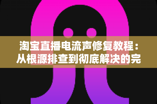 淘宝直播电流声修复教程：从根源排查到彻底解决的完整指南