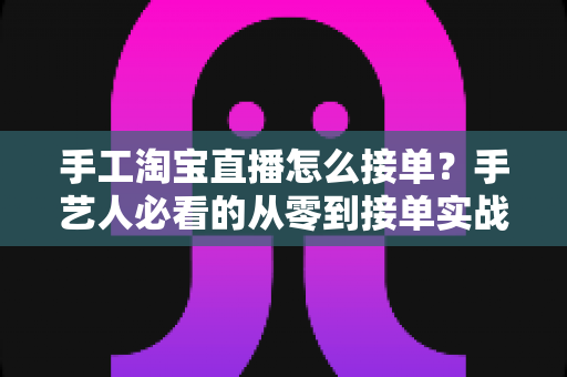 手工淘宝直播怎么接单？手艺人必看的从零到接单实战全攻略