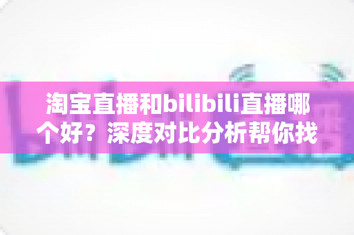淘宝直播和bilibili直播哪个好？深度对比分析帮你找到最适合的平台