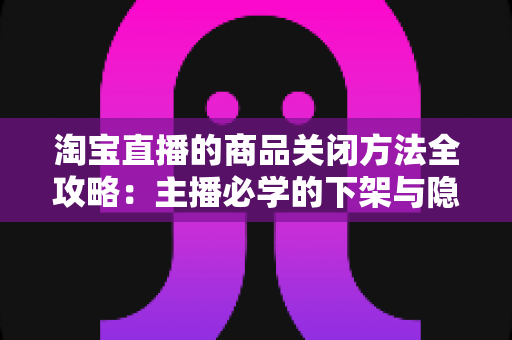 淘宝直播的商品关闭方法全攻略：主播必学的下架与隐藏操作技巧