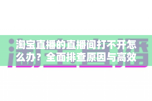 淘宝直播的直播间打不开怎么办?全面排查原因与高效解决方案指南 淘宝直播的直播间打不开怎么办?全面排查原因与高效解决方案指南