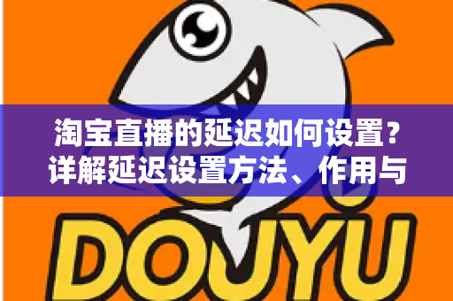 淘宝直播的延迟如何设置?详解延迟设置方法、作用与优化技巧全攻略 淘宝直播的延迟如何设置?详解延迟设置方法、作用与优化技巧全攻略